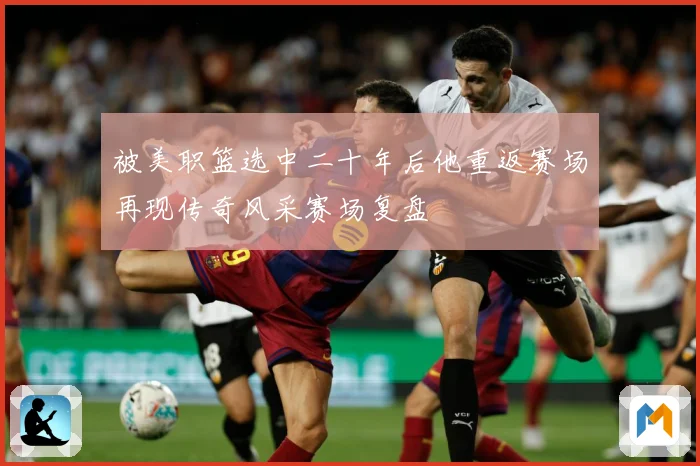 被美职篮选中二十年后他重返赛场再现传奇风采赛场复盘