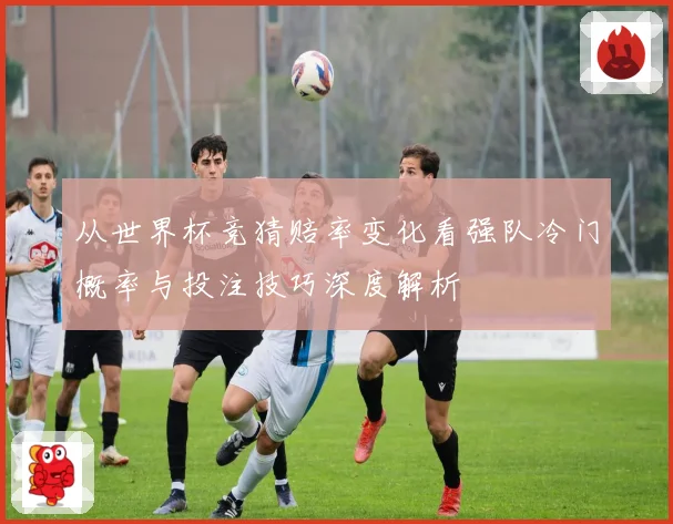 从世界杯竞猜赔率变化看强队冷门概率与投注技巧深度解析