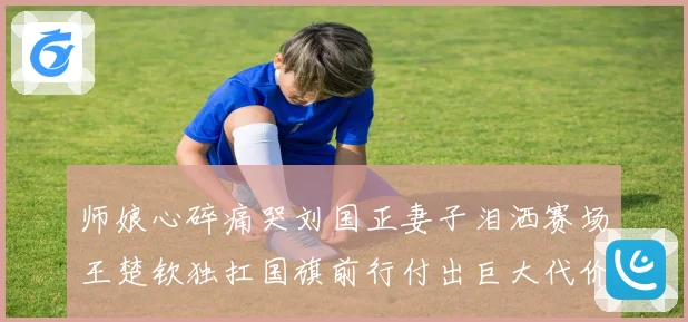 师娘心碎痛哭刘国正妻子泪洒赛场王楚钦独扛国旗前行付出巨大代价