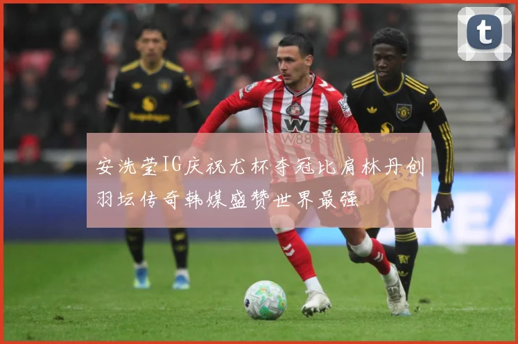 安洗莹IG庆祝尤杯夺冠比肩林丹创羽坛传奇韩媒盛赞世界最强