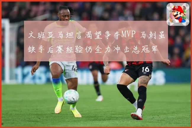 文班亚马坦言渴望争夺MVP 马刺虽缺季后赛经验仍全力冲击总冠军