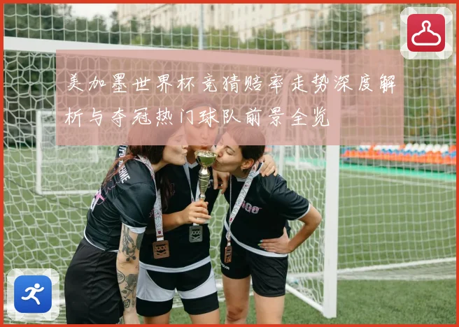 美加墨世界杯竞猜赔率走势深度解析与夺冠热门球队前景全览