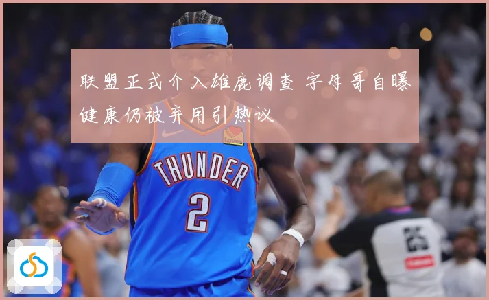 联盟正式介入雄鹿调查 字母哥自曝健康仍被弃用引热议