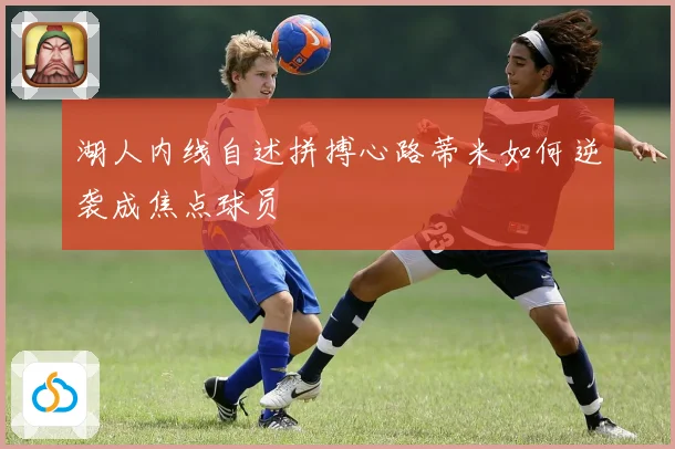 湖人内线自述拼搏心路蒂米如何逆袭成焦点球员