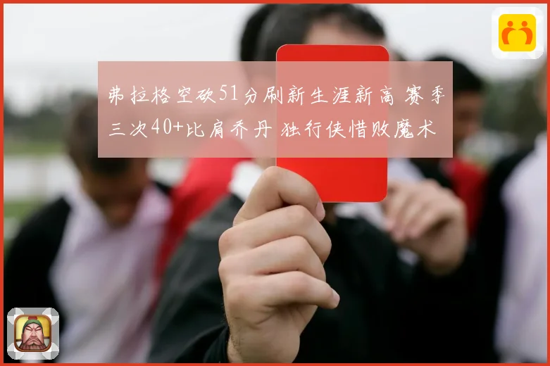 弗拉格空砍51分刷新生涯新高 赛季三次40+比肩乔丹 独行侠惜败魔术