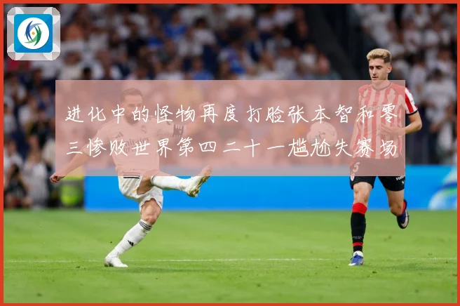进化中的怪物再度打脸张本智和零三惨败世界第四二十一尴尬失赛场解读