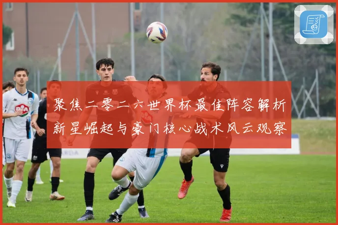 聚焦二零二六世界杯最佳阵容解析新星崛起与豪门核心战术风云观察
