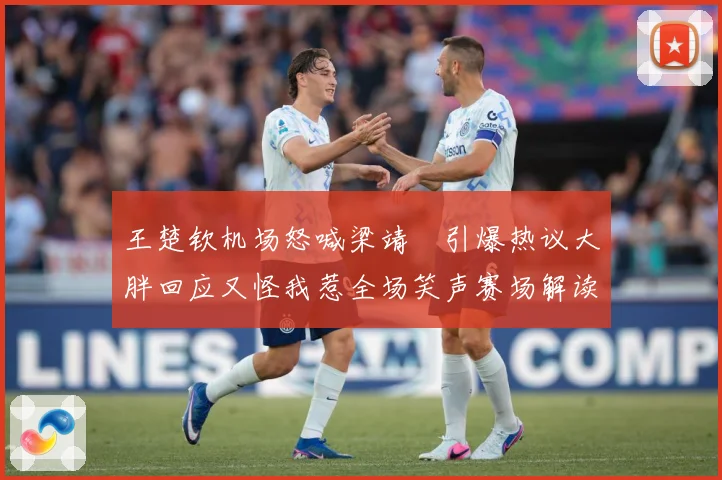 王楚钦机场怒喊梁靖崑引爆热议大胖回应又怪我惹全场笑声赛场解读
