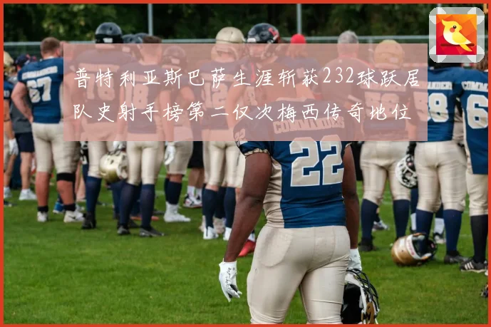 普特利亚斯巴萨生涯斩获232球跃居队史射手榜第二仅次梅西传奇地位再提升