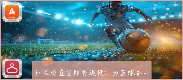 杜兰特直言即将退役：为篮球奋斗一生 明白自己能打的时间所剩无几