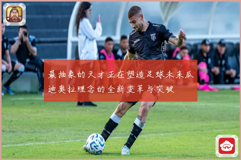 最抽象的天才正在塑造足球未来瓜迪奥拉理念的全新变革与突破