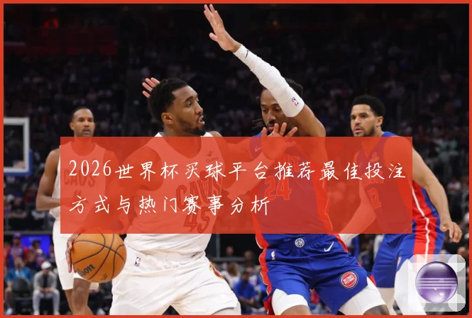 2026世界杯买球平台推荐最佳投注方式与热门赛事分析