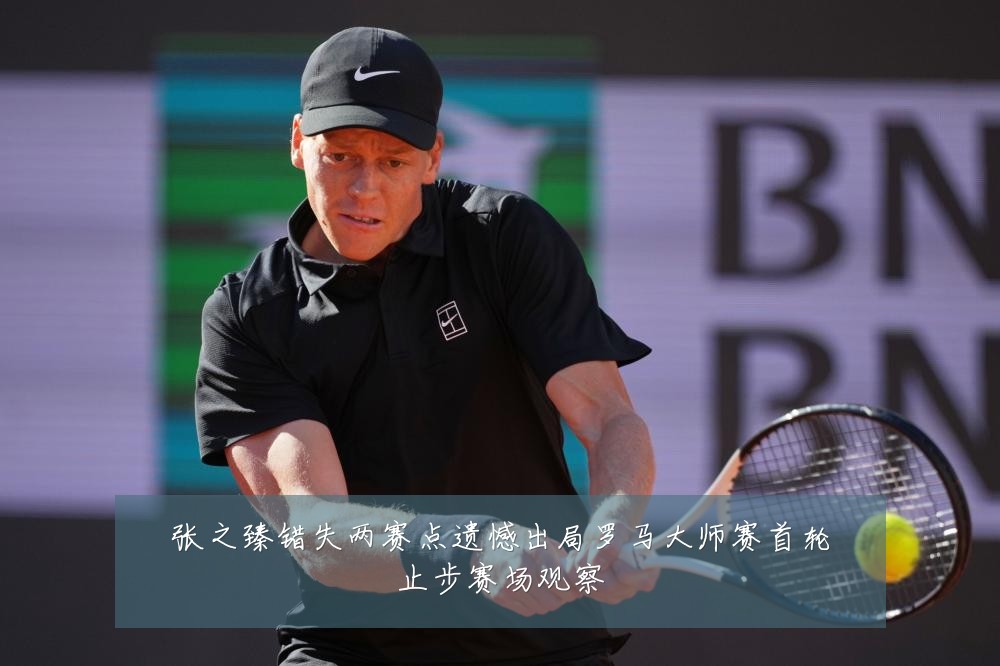张之臻错失两赛点遗憾出局罗马大师赛首轮止步赛场观察